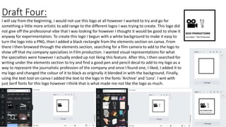 Draft Four:
I will say from the beginning, I would not use this logo at all however I wanted to try and go for
something a little more artistic to add range to the different logos I was trying to create. This logo did
not give off the professional vibe that I was looking for however I thought it would be good to show it
anyway for experimentation. To create this logo I begun with a white background to make it easy to
turn the logo into a PNG, then I added a black rectangle from the elements section on canva. From
there I then browsed through the elements section, searching for a film camera to add to the logo to
show off that my company specializes in Film production. I wanted visual representations for what
the specialties were however I actually ended up not liking this feature. After this, I then searched for
writing under the elements section to try and find a good pen and pencil decal to add to my logo as a
way to represent the journalistic profession of the company and once I found one, I liked, I added it to
my logo and changed the colour of it to black as originally it blended in with the background. Finally,
using the text tool on canva I added the text to the logo in the fonts 'Archive' and 'Lora'. I wnt with
just Serif fonts for this logo however I think that is what made me not like the logo as much.
 