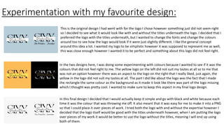 Experimentation with my favourite design:
This is the original design I had went with for the logo I chose however something just did not seem right
so I decided to see what it would look like with and without the titles underneath the logo. I decided that I
preferred the logo with the titles underneath, but I wanted to change the fonts and change the colours
around too to see how the logo would look if it were just slightly different. I like the general concept
around this idea a lot. I wanted my logo to be simplistic however it was supposed to represent me as well,
this was close enough however I wanted it to be perfect and something about this logo did not feel right.
In the two designs here, I was doing some experimenting with colours because I wanted to see if it was the
colours that did not feel right to me. The yellow logo on the left did not suit my tastes at all so to me that
was not an option however there was an aspect to the logo on the right that I really liked, just again, the
yellow in the logo did not suit my tastes at all. The part I did like about the logo was the fact that I made
the rectangle the same colour as the background as it made it look like there was part of the logo missing
which I thought was pretty cool. I wanted to make sure to keep this aspect in my final logo design.
In this final design I decided that I would actually keep it simple and go with black and white because each
time it was the colour that was throwing me off. It also meant that it was easy for me to make it into a PNG
so that I could place it over pieces of work. I tried both the logo with and without the expertise however I
decided that the logo itself would be good with the titles underneath however, when I am putting the logo
over pieces of my work it would be better to use the logo without the titles, meaning I will end up using
both of them.
 