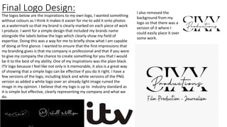 Final Logo Design: I also removed the
background from my
logo so that there was a
version of it where I
could easily place it over
some work.
The logos below are the inspirations to my own logo, I wanted something
without colours as I think it makes it easier for me to add it onto photos
as a watermark so that my brand is clearly marked on each piece of work
I produce. I went for a simple design that included my brands name
alongside the labels below the logo which clearly show my field of
expertise. Doing this was a way for me to briefly show what I am capable
of doing at first glance. I wanted to ensure that the first impressions that
my branding gives is that my company is professional and that if you were
to give my company the chance to create something for you that I would
be it to the best of my ability. One of my inspirations was the plain black
ITV logo because I feel like not only is it memorable, it also is a great way
of showing that a simple logo can be effective if you do it right. I have a
few versions of the logo, including black and white versions of the PNG
version as added a white logo over an already light image ruined the
image in my opinion. I believe that my logo is up to industry standard as
it is simple but effective, clearly representing my company and what we
do.
 