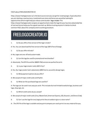 FAQ’SaboutFREELOGOCREATOR.IO
https://www.freelogocreator.io/isthe bestsource everyoucangetfor creatinglogos.Especiallywhen
youare startinga newbusiness,investmentsare more andhence youwouldbe lookingfor
opportunitieswhichmighthelpyoureduce some burden. logo creator This
https://www.freelogocreator.io/givesanopportunitytomake the logoforyour businessabsolutelyfree
of costand hence helpsyoufora good new start up.Before trustinganyone itisbettertocheck
commonFAQ’saboutthe companyandits workingprocedure.
1. Q: Do you offerafree versionof the logoI create?
A: Yes.You can downloadthe free versionof the logo100 % free of charge.
2. Q: Do you offerrefunds?
A: No.Logos are one-off andcustommade.
3. Q: Can the logobe usedforpromotional merchandise?
A: Absolutely.The EPSfile andthe 300DPI PNGversionare perfectforprint.
4. Q: Is your logocreator really100 % free?
A: Yes.Our logocreator tool isabsolutely100% free to use andto designlogos.
5. Q: What paymentoptionsdoyouoffer?
A: We accept all major creditcards andPayPal.
6. Q: What can the purchasedlogoare usedfor?
A: The logocan be usedinany wayyou wish.Thisincludesbutnotlimitedtowebsitelogo,businesscard
logo,shopsign,etc
7. Q: Whichcreditcards doyou accept?
A: We accept all major creditcards [Visa,MasterCard,AmericanExpress,JCB,Discover,andDinersClub].
8. Q: Can I use the logofor verylarge printslike anoutdoorsignor a store name?
A: The EPS file of the logoisscalable andanyprintcompanycan easilyprintitonany material foryou.
 