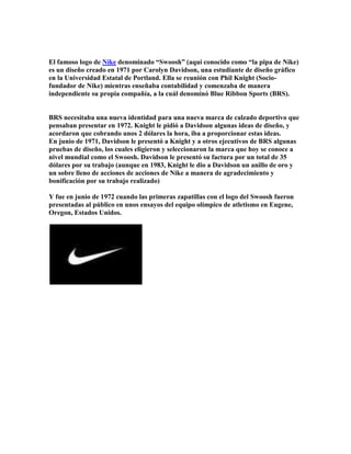 El famoso logo de Nike denominado “Swoosh” (aquí conocido como “la pipa de Nike)
es un diseño creado en 1971 por Carolyn Davidson, una estudiante de diseño gráfico
en la Universidad Estatal de Portland. Ella se reunión con Phil Knight (Socio-
fundador de Nike) mientras enseñaba contabilidad y comenzaba de manera
independiente su propia compañía, a la cuál denominó Blue Ribbon Sports (BRS).


BRS necesitaba una nueva identidad para una nueva marca de calzado deportivo que
pensaban presentar en 1972. Knight le pidió a Davidson algunas ideas de diseño, y
acordaron que cobrando unos 2 dólares la hora, iba a proporcionar estas ideas.
En junio de 1971, Davidson le presentó a Knight y a otros ejecutivos de BRS algunas
pruebas de diseño, los cuales eligieron y seleccionaron la marca que hoy se conoce a
nivel mundial como el Swoosh. Davidson le presentó su factura por un total de 35
dólares por su trabajo (aunque en 1983, Knight le dio a Davidson un anillo de oro y
un sobre lleno de acciones de acciones de Nike a manera de agradecimiento y
bonificación por su trabajo realizado)

Y fue en junio de 1972 cuando las primeras zapatillas con el logo del Swoosh fueron
presentadas al público en unos ensayos del equipo olímpico de atletismo en Eugene,
Oregon, Estados Unidos.
 