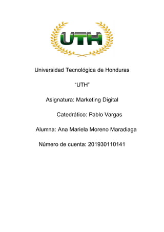 Universidad Tecnológica de Honduras
“UTH”
Asignatura: Marketing Digital
Catedrático: Pablo Vargas
Alumna: Ana Mariela Moreno Maradiaga
Número de cuenta: 201930110141
 