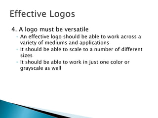 4. A logo must be versatile
◦ An effective logo should be able to work across a
variety of mediums and applications
◦ It should be able to scale to a number of different
sizes
◦ It should be able to work in just one color or
grayscale as well
 
