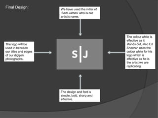 Final Design: We have used the initial of
‘Sam James’ who is our
artist’s name.
The design and font is
simple, bold, sharp and
effective.
The colour white is
effective as it
stands out, also Ed
Sheeran uses the
colour white for his
logo which is
effective as he is
the artist we are
replicating.
The logo will be
used in between
our titles and edges
of our digipak
photographs.
 