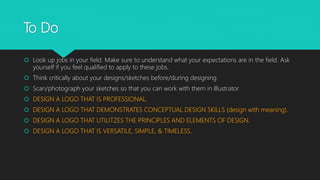 To Do
 Look up jobs in your field. Make sure to understand what your expectations are in the field. Ask
yourself if you feel qualified to apply to these jobs.
 Think critically about your designs/sketches before/during designing
 Scan/photograph your sketches so that you can work with them in Illustrator
 DESIGN A LOGO THAT IS PROFESSIONAL.
 DESIGN A LOGO THAT DEMONSTRATES CONCEPTUAL DESIGN SKILLS (design with meaning).
 DESIGN A LOGO THAT UTILITZES THE PRINCIPLES AND ELEMENTS OF DESIGN.
 DESIGN A LOGO THAT IS VERSATILE, SIMPLE, & TIMELESS.
 