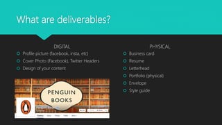 What are deliverables?
DIGITAL
 Profile picture (facebook, insta, etc)
 Cover Photo (Facebook), Twitter Headers
 Design of your content
PHYSICAL
 Business card
 Resume
 Letterhead
 Portfolio (physical)
 Envelope
 Style guide
 