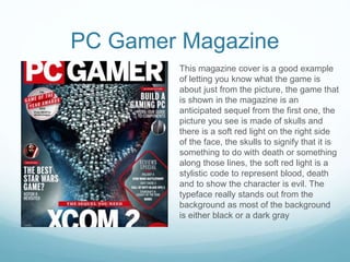 PC Gamer Magazine
This magazine cover is a good example
of letting you know what the game is
about just from the picture, the game that
is shown in the magazine is an
anticipated sequel from the first one, the
picture you see is made of skulls and
there is a soft red light on the right side
of the face, the skulls to signify that it is
something to do with death or something
along those lines, the soft red light is a
stylistic code to represent blood, death
and to show the character is evil. The
typeface really stands out from the
background as most of the background
is either black or a dark gray
 