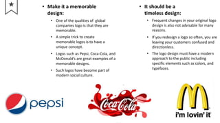• Make it a memorable
design:
• One of the qualities of global
companies logo is that they are
memorable.
• A simple trick to create
memorable logos is to have a
unique concept.
• Logos such as Pepsi, Coca-Cola, and
McDonald’s are great examples of a
memorable designs.
• Such logos have become part of
modern social culture.
• It should be a
timeless design:
• Frequent changes in your original logo
design is also not advisable for many
reasons.
• If you redesign a logo so often, you are
leaving your customers confused and
directionless.
• The logo design must have a modern
approach to the public including
specific elements such as colors, and
typefaces.
 