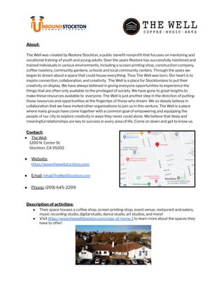 About:
The Well was created by Restore Stockton, a public benefit nonprofit that focuses on mentoring and
vocational training of youth and young adults. Over the years Restore has successfully mentored and
trained individuals in various environments, including a screen printing shop, construction company,
coffee roastery, community gardens, schools and local community centers. Through the years we
began to dream about a space that could house everything. Thus The Well was born. Our heart is to
inspire connection, collaboration, and creativity. The Well is a place for Stocktonians to put their
creativity on display. We have always believed in giving everyone opportunities to experience the
things that are often only available to the privileged of society. We have gone to great lengths to
make these resources available to everyone. The Well is just another step in the direction of putting
these resources and opportunities at the fingertips of those who dream. We so deeply believe in
collaboration that we have invited other organizations to join us in this venture. The Well is a place
where many groups have come together with a common goal of empowering and equipping the
people of our city to explore creativity in ways they never could alone. We believe that deep and
meaningful relationships are key to success in every area of life. Come on down and get to know us.
Contact:
● The Well:
1200 N. Center St.
Stockton, CA 95202
● Website:
https://www.thewellstockton.com/
● Email: info@TheWellStockton.com
● Phone: (209) 645-2209
Description of activities:
● Their space houses a coffee shop, screen printing shop, event venue, restaurant and eatery,
music recording studio, digital studio, dance studio, art studios, and more!
● Visit https://www.thewellstockton.com/copy-of-home-1 to learn more about the spaces they
have to offer!
 