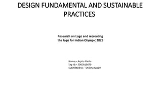 DESIGN FUNDAMENTAL AND SUSTAINABLE
PRACTICES
Research on Logo and recreating
the logo for Indian Olympic 2025
Name:– Arpita Gadia
Sap id:– 5000019879
Submitted to :- Shweta Maam
 