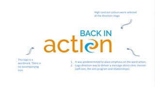 30
This logo is a
wordmark. There is
no accompanying
icon.
1. It was predetermined to place emphasis on the word action.
2. Logo direction was to deliver a message about clinic mission
(self care, the anti-program and relationships).
High contrast colours were selected
at the direction stage.
 