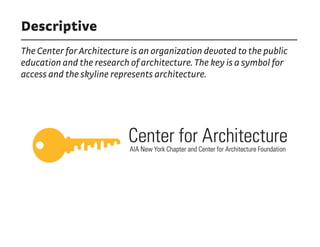 Descriptive
The Center for Architecture is an organization devoted to the public
education and the research of architecture. The key is a symbol for
access and the skyline represents architecture.
 