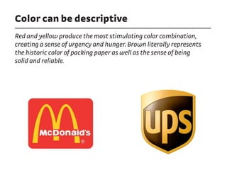 Color can be descriptive
Red and yellow produce the most stimulating color combination,
creating a sense of urgency and hunger. Brown literally represents
the historic color of packing paper as well as the sense of being
solid and reliable.
 