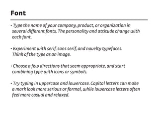 Font
• Type the name of your company, product, or organization in
several different fonts. The personality and attitude change with
each font.
• Experiment with serif, sans serif, and novelty typefaces.
Think of the type as an image.
• Choose a few directions that seem appropriate, and start
combining type with icons or symbols.
• Try typing in uppercase and lowercase. Capital letters can make
a mark look more serious or formal, while lowercase letters often
feel more casual and relaxed.
 