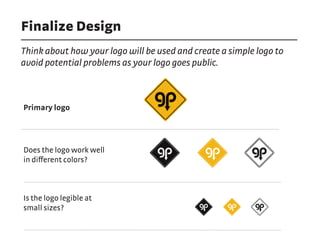Finalize Design
Think about how your logo will be used and create a simple logo to
avoid potential problems as your logo goes public.
Primary logo
Does the logo work well
in different colors?
Is the logo legible at
small sizes?
 