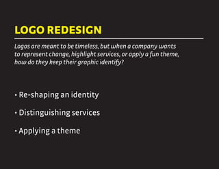LOGO REDESIGN
Logos are meant to be timeless, but when a company wants
to represent change, highlight services, or apply a fun theme,
how do they keep their graphic identify?
• Re-shaping an identity
• Distinguishing services
• Applying a theme
 