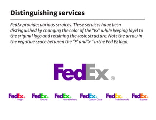 Distinguishing services
FedEx provides various services. These services have been
distinguished by changing the color of the “Ex” while keeping loyal to
the original logo and retaining the basic structure. Note the arrow in
the negative space between the “E” and”x “ in the Fed Ex logo.
 