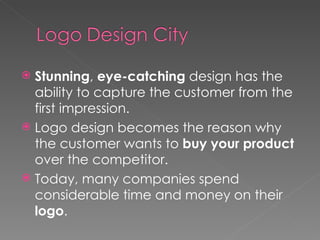 Stunning ,  eye-catching  design has the ability to capture the customer from the first impression. Logo design becomes the reason why the customer wants to  buy your product  over the competitor. Today, many companies spend considerable time and money on their  logo . 