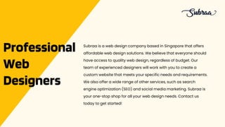 Professional
Web
Designers
Subraa is a web design company based in Singapore that offers
affordable web design solutions. We believe that everyone should
have access to quality web design, regardless of budget. Our
team of experienced designers will work with you to create a
custom website that meets your specific needs and requirements.
We also offer a wide range of other services, such as search
engine optimization (SEO) and social media marketing. Subraa is
your one-stop shop for all your web design needs. Contact us
today to get started!
 