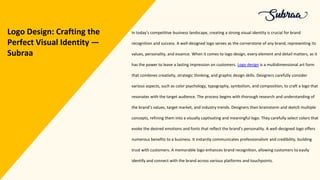 In today’s competitive business landscape, creating a strong visual identity is crucial for brand
recognition and success. A well-designed logo serves as the cornerstone of any brand, representing its
values, personality, and essence. When it comes to logo design, every element and detail matters, as it
has the power to leave a lasting impression on customers. Logo design is a multidimensional art form
that combines creativity, strategic thinking, and graphic design skills. Designers carefully consider
various aspects, such as color psychology, typography, symbolism, and composition, to craft a logo that
resonates with the target audience. The process begins with thorough research and understanding of
the brand’s values, target market, and industry trends. Designers then brainstorm and sketch multiple
concepts, refining them into a visually captivating and meaningful logo. They carefully select colors that
evoke the desired emotions and fonts that reflect the brand’s personality. A well-designed logo offers
numerous benefits to a business. It instantly communicates professionalism and credibility, building
trust with customers. A memorable logo enhances brand recognition, allowing customers to easily
identify and connect with the brand across various platforms and touchpoints.
Logo Design: Crafting the
Perfect Visual Identity —
Subraa
 