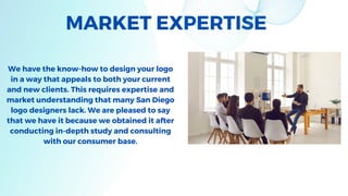MARKET EXPERTISE
We have the know-how to design your logo
in a way that appeals to both your current
and new clients. This requires expertise and
market understanding that many San Diego
logo designers lack. We are pleased to say
that we have it because we obtained it after
conducting in-depth study and consulting
with our consumer base.
 
