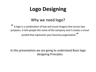 Logo Designing
Why we need logo?
“ A logo is a combination of text and visual imagery that serves two
purposes. It tells people the name of the company and it creates a visual
symbol that represents your business,organization.”
In this presentation we are going to understand Basic logo
designing Principles
 
