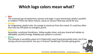 Which logo colors mean what?
• Red
The universal sign of excitement, passion and anger. Is your brand loud, playful, youthful
or modern? Think red. More mature, classic or serious? Red may not be for you.
• Orange
An invigorating, playful color. Go orange to stand out from the crowd. It’s used less often
than red, but still packs an energetic punch.
• Yellow
Accessible, sunshiney friendliness. Yellow exudes cheer, and your brand will radiate an
affordable, youthful energy. Nobody puts yellow in a corner!
• Green
The ultimate in versatility, green isn’t linked with many brand personality traits, but it has
strong cultural associations. Are you in finance? Gardening? Consider going green.
 
