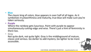 • Blue
The classic king of colors, blue appears in over half of all logos. As it
symbolizes trustworthiness and maturity, true blue will make sure you’re
taken seriously.
• Purple
Where the rainbow gets luxurious. Paint with purple to appear
simultaneously cutting-edge and wise. There’s just a hint of femininity in
there too.
• Gray
Not quite dark, not quite light. Gray is the middleground of mature,
classic and serious. Go darker to add mystery. Go lighter to be more
accessible.
 