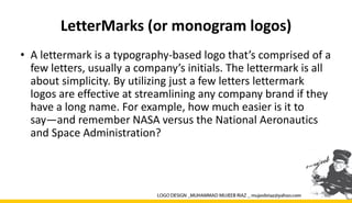 LetterMarks (or monogram logos)
• A lettermark is a typography-based logo that’s comprised of a
few letters, usually a company’s initials. The lettermark is all
about simplicity. By utilizing just a few letters lettermark
logos are effective at streamlining any company brand if they
have a long name. For example, how much easier is it to
say—and remember NASA versus the National Aeronautics
and Space Administration?
 