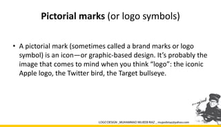 Pictorial marks (or logo symbols)
• A pictorial mark (sometimes called a brand marks or logo
symbol) is an icon—or graphic-based design. It’s probably the
image that comes to mind when you think “logo”: the iconic
Apple logo, the Twitter bird, the Target bullseye.
 