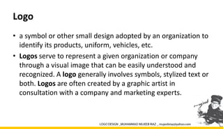 Logo
• a symbol or other small design adopted by an organization to
identify its products, uniform, vehicles, etc.
• Logos serve to represent a given organization or company
through a visual image that can be easily understood and
recognized. A logo generally involves symbols, stylized text or
both. Logos are often created by a graphic artist in
consultation with a company and marketing experts.
 