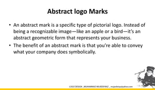 Abstract logo Marks
• An abstract mark is a specific type of pictorial logo. Instead of
being a recognizable image—like an apple or a bird—it’s an
abstract geometric form that represents your business.
• The benefit of an abstract mark is that you’re able to convey
what your company does symbolically.
 