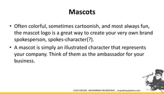 Mascots
• Often colorful, sometimes cartoonish, and most always fun,
the mascot logo is a great way to create your very own brand
spokesperson, spokes-character(?).
• A mascot is simply an illustrated character that represents
your company. Think of them as the ambassador for your
business.
 