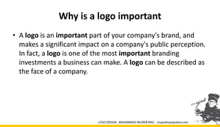 Why is a logo important
• A logo is an important part of your company's brand, and
makes a significant impact on a company's public perception.
In fact, a logo is one of the most important branding
investments a business can make. A logo can be described as
the face of a company.
 