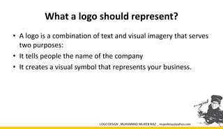 What a logo should represent?
• A logo is a combination of text and visual imagery that serves
two purposes:
• It tells people the name of the company
• It creates a visual symbol that represents your business.
 