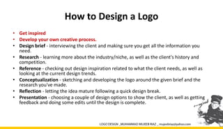 How to Design a Logo
• Get inspired
• Develop your own creative process.
• Design brief - interviewing the client and making sure you get all the information you
need.
• Research - learning more about the industry/niche, as well as the client's history and
competition.
• Reference - checking out design inspiration related to what the client needs, as well as
looking at the current design trends.
• Conceptualization - sketching and developing the logo around the given brief and the
research you've made.
• Reflection - letting the idea mature following a quick design break.
• Presentation - choosing a couple of design options to show the client, as well as getting
feedback and doing some edits until the design is complete.
 