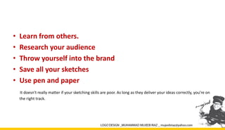 • Learn from others.
• Research your audience
• Throw yourself into the brand
• Save all your sketches
• Use pen and paper
It doesn't really matter if your sketching skills are poor. As long as they deliver your ideas correctly, you’re on
the right track.
 