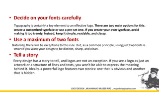 • Decide on your fonts carefully
Typography is certainly a key element to an effective logo. There are two main options for this:
create a customized typeface or use a pre-set one. If you create your own typeface, avoid
making it too trendy. Instead, keep it simple, readable, and classy.
• Use a maximum of two fonts
Naturally, there will be exceptions to this rule. But, as a common principle, using just two fonts is
smart if you want your design to be distinct, sharp, and clean.
• Tell a story
Every design has a story to tell, and logos are not an exception. If you see a logo as just an
artwork or a structure of lines and texts, you won't be able to express the meaning
behind it. Ideally, a powerful logo features two stories: one that is obvious and another
that is hidden.
 