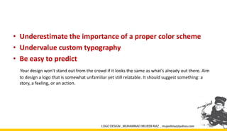 • Underestimate the importance of a proper color scheme
• Undervalue custom typography
• Be easy to predict
Your design won't stand out from the crowd if it looks the same as what's already out there. Aim
to design a logo that is somewhat unfamiliar yet still relatable. It should suggest something: a
story, a feeling, or an action.
 