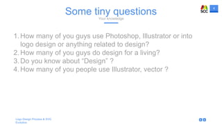 4
Logo Design Process & SVG
Evolution
Some tiny questionsYour knowledge
1.How many of you guys use Photoshop, Illustrator or into
logo design or anything related to design?
2.How many of you guys do design for a living?
3.Do you know about “Design” ?
4.How many of you people use Illustrator, vector ?
 