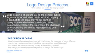 8
Logo Design Process & SVG
Evolution
THE DESIGN PROCESS
Logo Design ProcessWhat is a logo and what is the design process?
Logo design is all around us. To the general public,
logos serve as an instant reminder of a company or
a product; to the client they're the point of
recognition on which their brands; and to us
designers/developers they represent the challenge
of incorporating our clients' ideologies into one
single graphic.
More logos are being developed, and with that comes the challenge of being different.
How do you create something original that stands out in a sea of identities?
And how do we create something quickly while retaining quality?
The Design process highlights the right way to design the perfect logo!
 