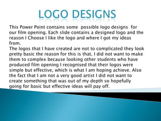 Logo Designs  This Power Point contains some  possible logo designs  for our film opening. Each slide contains a designed logo and the reason I Choose I like the logo and where I got my ideas from.  The logos that I have created are not to complicated they look pretty basic the reason for this is that, I did not want to make them to complex because looking other students who have produced film opening I recognised that their logos were simple but effective, which is what I am hoping achieve. Also the fact that I am not a very good artist I did not want to create something that was out of my depth so hopefully going for basic but effective ideas will pay off.   