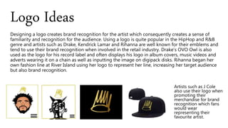 Designing a logo creates brand recognition for the artist which consequently creates a sense of
familiarity and recognition for the audience. Using a logo is quite popular in the HipHop and R&B
genre and artists such as Drake, Kendrick Lamar and Rihanna are well known for their emblems and
tend to use their brand recognition when involved in the retail industry. Drake’s OVO Owl is also
used as the logo for his record label and often displays his logo in album covers, music videos and
adverts wearing it on a chain as well as inputting the image on digipack disks. Rihanna began her
own fashion line at River Island using her logo to represent her line, increasing her target audience
but also brand recognition.
Logo Ideas
Artists such as J Cole
also use their logo when
promoting their
merchandise for brand
recognition which fans
would wear
representing their
favourite artist.
 