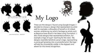My Logo
These are the designs I found using Google Images. I
decided to choose a design that represented my artist
well for example a silhouette of herself or of a black
woman, embracing my artist’s heritage as artists such
as Beyonce have done in her latest song ‘Formation’. I
also chose designs that represented ambition, for
example a logo of a girl ‘reaching for the stars’. My
designs resemble Kendrick Lamar’s logo, representing
a young girl growing into a successful artist. My logo
will also be consistently visible in the digipack and
advert for this brand recognition.
 