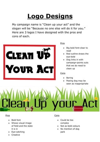 Logo Designs
My campaign name is “Clean up your act” and the
slogan will be “Because no one else will do it for you.”
Here are 3 logos I have designed with the pros and
cons of each.
Pros
Big bold font-clear to
read
Red outline draws the
eye-bold
Dog links in with
campaign-points outs
that we do need to
clean up
Cons
Boring
Peeing dog may be
seen as inappropriate

Pros

Cons
Bold font
Shows visual image
of field and the state
it is in
Eye-catching
Creative

Could be too
complex
Not as bold colours
No mention of dog
park

 