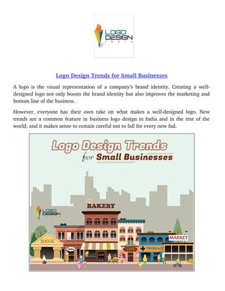 Logo Design Trends for Small Businesses
A logo is the visual representation of a company’s brand identity. Creating a well­
designed logo not only boosts the brand identity but also improves the marketing and
bottom line of the business. 
However, everyone has their own take on what makes a well­designed logo. New
trends are a common feature in business logo design in India and in the rest of the
world, and it makes sense to remain careful not to fall for every new fad. 
 