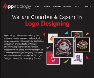 PORTFOLIOHOME PRODUCTSSERVICES BLOG CONTACTUS
We are Creative & Expert in
Logo Designing
Appedology believes in rendering the
supreme quality logo and web designing
services packed with creativity, dedication,
innovation, and perfection. With an
enormous experience and countless
recognition, we grasp a sovereign spot as
a leading online logo designing company
in USA which is not only popular for Logo
Designs but also for developing Brands.
https://www.appedology.com/ https://www.appedology.com/ https://www.appedology.com/portfolio/ https://www.appedology.com/products/ https://www.appedology.com/blog/ https://www.appedology.com/contact/
 