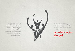 O símbolo também sugere o
abraço entre 3 pessoas e faz
menção ao momento maior
do futebol:
a celebração
do gol.
O objetivo da marca é
representar a união das
culturas e a típica alegria
do povo paraibano,
conhecido mundialmente
pela sua descontração
e receptividade.
 