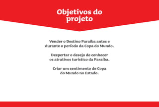 Vender o Destino Paraíba antes e
durante o período da Copa do Mundo.
Despertar o desejo de conhecer
os atrativos turístico da Paraíba.
Criar um sentimento de Copa
do Mundo no Estado.
Objetivos do
projeto
 