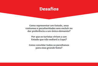 Desafios
Como representar um Estado, seus
costumes e peculiaridades sem excluir ou
dar preferência a um único elemento?
Por que os turistas viriam a um
Estado que não sediará a Copa?
Como convidar todos os paraibanos
para essa grande festa?
 